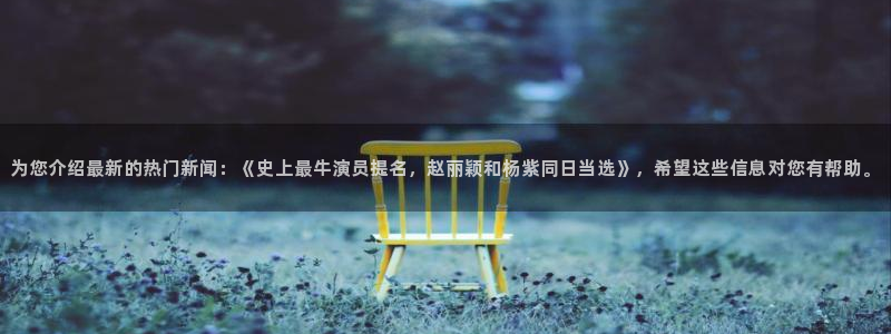 长征娱乐主管：为您介绍最新的热门新闻：《史上最牛演员提名，赵丽颖和杨紫同日当选》，希望这些信息对您有帮助。